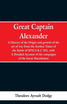Great Captain Alexander: A History of the Origin and Growth of the Art of War from the Earliest Times to the Battle of Ipsus, B.C. 301, with a
