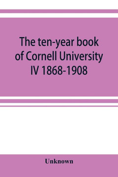 The Ten-year Book of Cornell University IV 1868-1908 The Ten-year Book of Cornell University IV 1868-1908