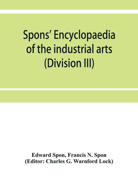 Spons' Encyclopaedia of the Industrial Arts, Manufactures, and Commercial Products (Division III)