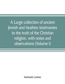 A Large Collection of Ancient Jewish and Heathen Testimonies to the Truth of the Christian Religion, with Notes and Observations