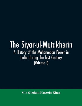 The Siyar-ul-Mutakherin, a History of the Mahomedan Power in India During the Last Century The Siyar-ul-Mutakherin, a History of the Mahomedan Power in India During the Last Century