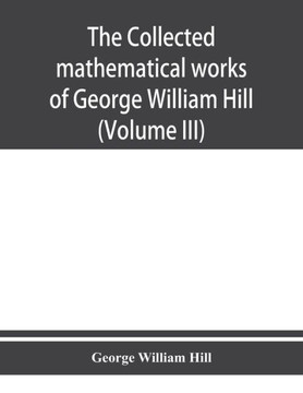 The Collected Mathematical Works of George William Hill The Collected Mathematical Works of George William Hill