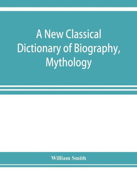 A New Classical Dictionary of Biography, Mythology, and Geography, Partly Based on the "Dictionary of Greek and Roman Biography and Mythology."
