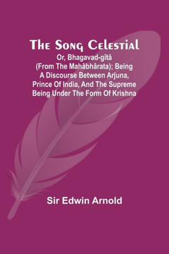 The Song Celestial; Or, Bhagavad-Gîtâ (from the Mahâbhârata); Being a Discourse Between Arjuna, Prince of India, and the Supreme Being Under the Form of Krishna
