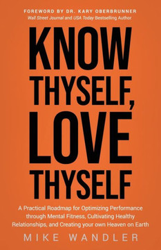 Know Thyself, Love Thyself : A Practical Roadmap for Optimizing Performance Through Mental Fitness, Cultivating Healthy Relationships, and Creating Your Own Heaven on Earth