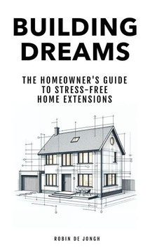 Building Dreams : The Homeowner's Guide to Stress Free Home Extensions