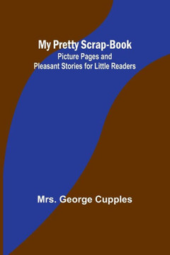 My Pretty Scrap-Book : Picture Pages and Pleasant Stories for Little Readers My Pretty Scrap-Book : Picture Pages and Pleasant Stories for Little Readers