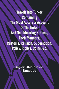 Travels Into Turkey Containing the Most Accurate Account of the Turks, and Neighbouring Nations, Their Manners, Customs, Religion, Superstition, Policy, Riches, Coins, &c.