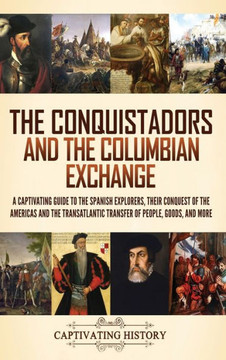 The Conquistadors and the Columbian Exchange : A Captivating Guide to the Spanish Explorers, Their Conquest of the Americas and the Transatlantic Transfer of People, Goods, and More