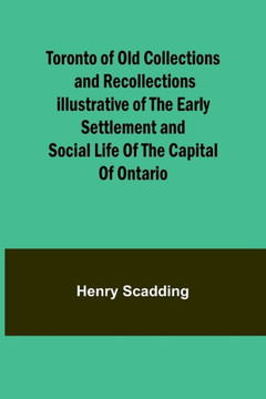 Toronto of Old Collections and Recollections Illustrative of the Early Settlement and Social Life of the Capital of Ontario