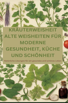 Kräuterweisheit : ALTE WEISHEITEN FÜR MODERNE GESUNDHEIT, KÜCHE UND SCHÖNHEIT: Natürliche Lösungen für ein gesundes und schönes Leben