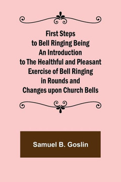 First Steps to Bell Ringing Being an Introduction to the Healthful and Pleasant Exercise of Bell Ringing in Rounds and Changes Upon Church Bells