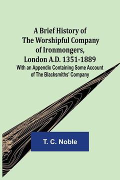 A Brief History of the Worshipful Company of Ironmongers, London A.D. 1351-1889; With an Appendix Containing Some Account of the Blacksmiths' Company A Brief History of the Worshipful Company of Ironmongers, London A.D. 1351-1889; With an Appendix Containing Some Account of the Blacksmiths' Company