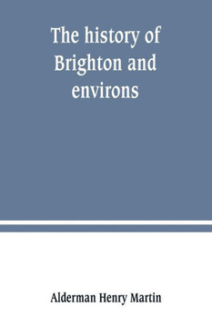 The History of Brighton and Environs, from the Earliest Known Period to the Present Time : Together with a Short Historical Description of Towns and Villages of Interest Within Twelve Miles of Brighton