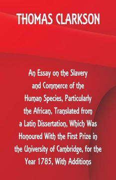 An Essay on the Slavery and Commerce of the Human Species, Particularly the African ,Translated from a Latin Dissertation, Which Was Honoured With the First Prize in the University of Cambridge, for the Year 1785, With Additions An Essay on the Slavery and Commerce of the Human Species, Particularly the African ,Translated from a Latin Dissertation, Which Was Honoured With the First Prize in the University of Cambridge, for the Year 1785, With Additions