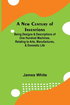 A New Century of Inventions ; Being Designs & Descriptions of One Hundred Machines, Relating to Arts, Manufactures, & Domestic Life A New Century of Inventions ; Being Designs & Descriptions of One Hundred Machines, Relating to Arts, Manufactures, & Domestic Life