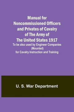 Manual for Noncommissioned Officers and Privates of Cavalry of the Army of the United States 1917. To be Also Used by Engineer Companies (Mounted) for Cavalry Instruction and Training