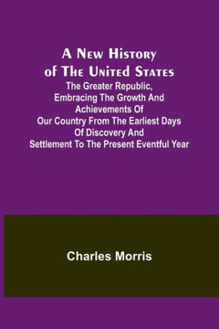 A New History of the United States ; The Greater Republic, Embracing the Growth and Achievements of Our Country from the Earliest Days of Discovery and Settlement to the Present Eventful Year