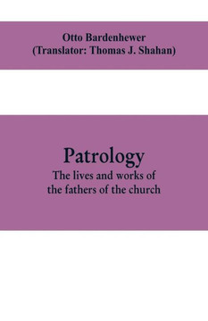Patrology; the Lives and Works of the Fathers of the Church Patrology; the Lives and Works of the Fathers of the Church