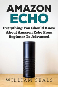 Amazon Echo: Everything You Should Know About Amazon Echo From Beginner To Advanced (Amazon Echo User Guide, Alexa)