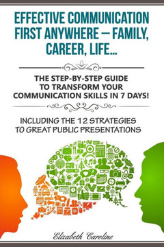 Effective Communication First Anywhere ? Family, Career, Life?: The Step-By-Step Guide To Transform Your Communication Skills In 7 Days! Including The 12 Strategies To Great Public Presentations