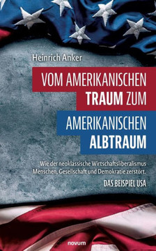 Vom amerikanischen Traum zum amerikanischen Albtraum : Wie der neoklassische Wirtschaftsliberalismus Menschen, Gesellschaft und Demokratie zerstört. Das Beispiel USA
