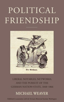 Political Friendship : Notables, Networks, and the Pursuit of the German Nation State, 1848-1866