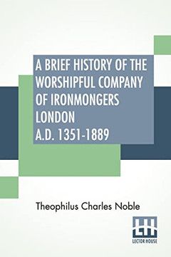 A Brief History Of The Worshipful Company Of Ironmongers London A.D. 1351-1889: With An Appendix Containing Some Account Of The Blacksmiths' Company A Brief History Of The Worshipful Company Of Ironmongers London A.D. 1351-1889: With An Appendix Containing Some Account Of The Blacksmiths' Company