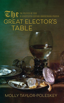 The Great Elector's Table : The Politics of Food in Seventeenth-Century Brandenburg-Prussia