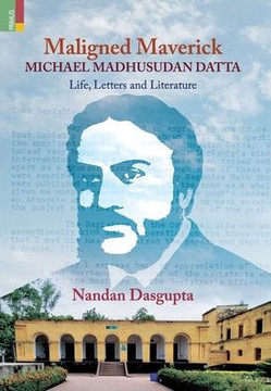 Maligned Maverick : Michael Madhusudan Datta: Life, Letters and Literature