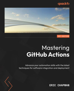 Mastering GitHub Actions : Advance Your Automation Skills with the Latest Techniques for Software Integration and Deployment