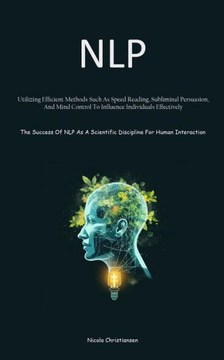 NLP : Utilizing Efficient Methods Such As Speed Reading, Subliminal Persuasion, And Mind Control To Influence Individuals Effectively (The Success Of NLP As A Scientific Discipline For Human Interaction)