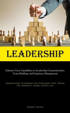Leadership : Enhance Your Capabilities In Leadership Communication, Team Building, And Employee Management (Demonstrated Strategies And Techniques That Define The Authentic Leader Within You)