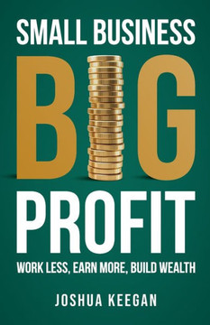 Small Business, Big Profit Profit : Work Less, Earn More, Build Wealth
