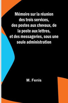Mémoire sur la réunion des trois services, des postes aux chevaux, de la poste aux lettres, et des messageries, sous une seule administration
