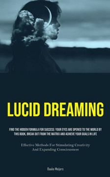Lucid Dreaming : Find The Hidden Formula For Success: Your Eyes Are Opened To The World By This Book, Break Out From The Matrix And Achieve Your Goals In Life (Effective Methods For Stimulating Creativity And Expanding Consciousness)