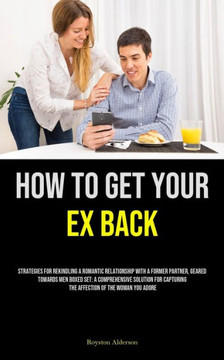 How to Get Your Ex Back : Strategies For Rekindling A Romantic Relationship With A Former Partner, Geared Towards Men Boxed Set: A Comprehensive Solution For Capturing The Affection Of The Woman You Adore