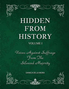 HIDDEN FROM HISTORY : Voices Against Suffrage from the Silenced Majority, Volume 1