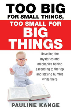 Too Big for Small Things, Too Small for Big Things : Unveiling the Mysteries and Mechanics Behind Ascending to the Top and Staying Humble While There Too Big for Small Things, Too Small for Big Things : Unveiling the Mysteries and Mechanics Behind Ascending to the Top and Staying Humble While There