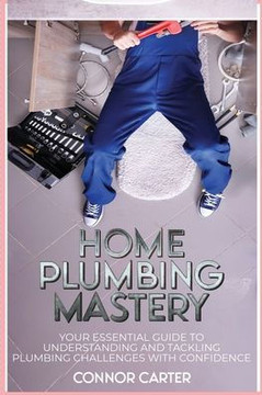 Home Plumbing Mastery : Your Essential Guide to Understanding and Tackling Plumbing Challenges with Confidence