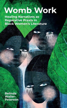 Womb Work : Womb-Centered Health Narratives As Reparative Praxis in Black Women's Fiction