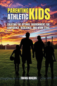 Parenting Athletic Kids : Creating the Optimal Environment for Confidence, Resilience, and Work Ethic