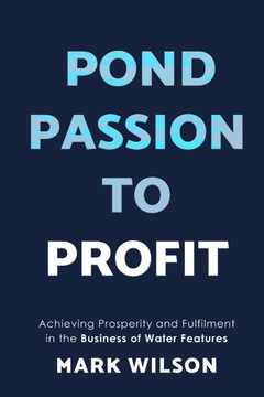 Pond Passion To Profit : Achieving Prosperity and Fulfilment in the Business of Water Features