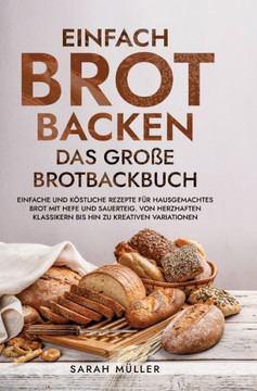 Einfach Brot Backen - Das große Brotbackbuch : Einfache und köstliche Rezepte für hausgemachtes Brot mit Hefe und Sauerteig. Von herzhaften Klassikern bis hin zu kreativen Variationen