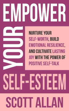 Empower Your Self-Esteem : Nurture Your Self-Worth, Build Emotional Resilience, and Cultivate Lasting Joy with the Power of Positive Self-Talk