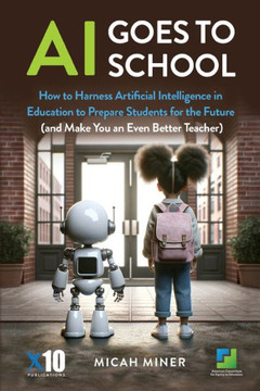 AI Goes to School : How to Harness Artificial Intelligence in Education to Prepare Students for the Future (And Make You an Even Better Teacher)