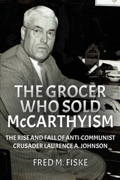 The Grocer Who Sold McCarthyism : The Rise and Fall of Anti-Communist Crusader Laurence A. Johnson
