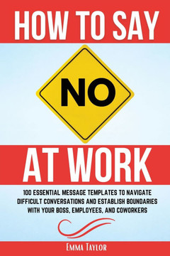 How to Say No at Work : 100 Essential Message Templates to Navigate Difficult Conversations and Establish Boundaries with Your Boss, Employees, and Coworkers