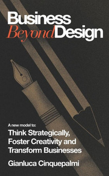 Business Beyond Design : A New Model to Think Strategically, Foster Creativity and Transform Businesses
