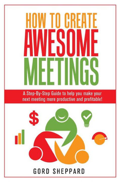 How To Create Awesome Meetings: A Step-By Step Guide To Help You Make Your Next Meeting More Productive And Profitable!
